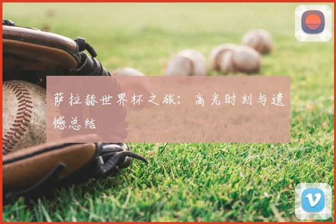 萨拉赫世界杯之旅：高光时刻与遗憾总结