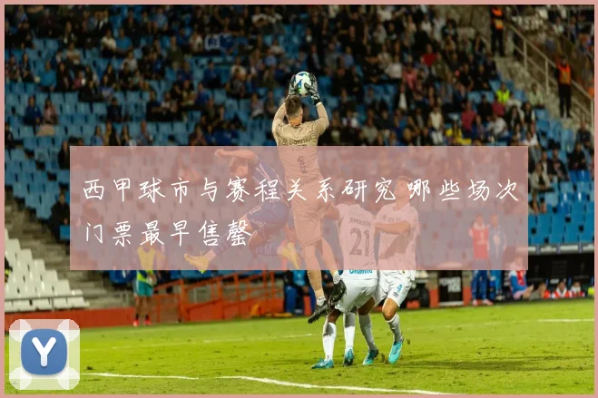 西甲球市与赛程关系研究 哪些场次门票最早售罄