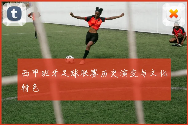 西甲班牙足球联赛历史演变与文化特色
