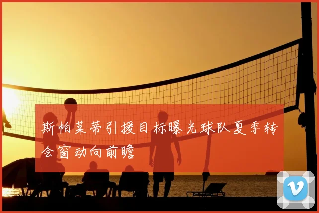 斯帕莱蒂引援目标曝光球队夏季转会窗动向前瞻