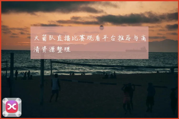 火箭队直播比赛观看平台推荐与高清资源整理