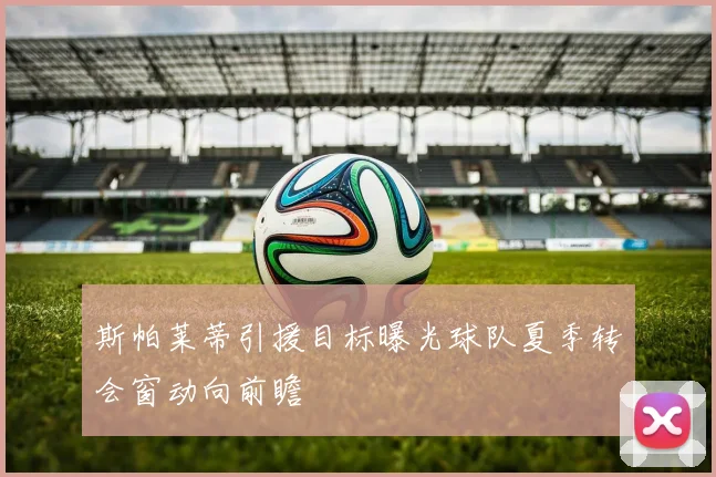 斯帕莱蒂引援目标曝光球队夏季转会窗动向前瞻
